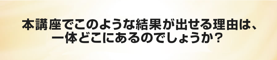 本講座でこのような結果が出せる理由は、一体どこにあるのでしょうか？  
